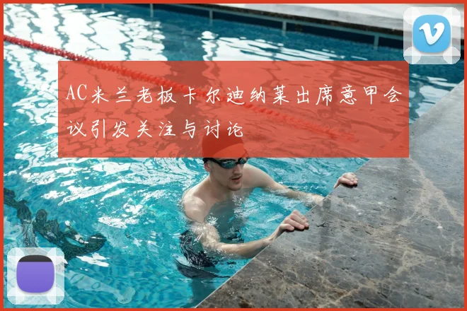 AC米兰老板卡尔迪纳莱出席意甲会议引发关注与讨论