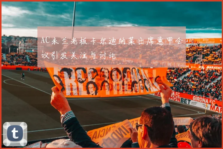 AC米兰老板卡尔迪纳莱出席意甲会议引发关注与讨论