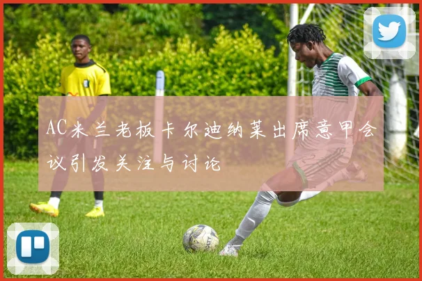 AC米兰老板卡尔迪纳莱出席意甲会议引发关注与讨论