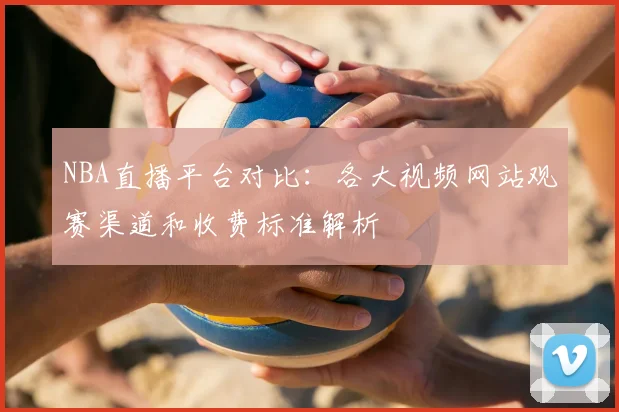 NBA直播平台对比：各大视频网站观赛渠道和收费标准解析