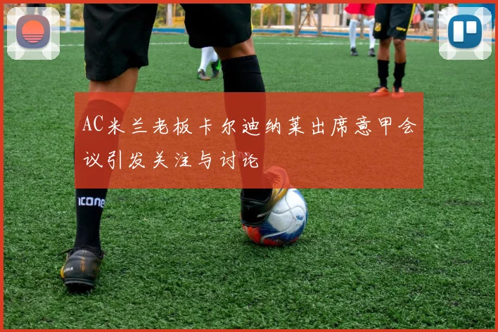AC米兰老板卡尔迪纳莱出席意甲会议引发关注与讨论