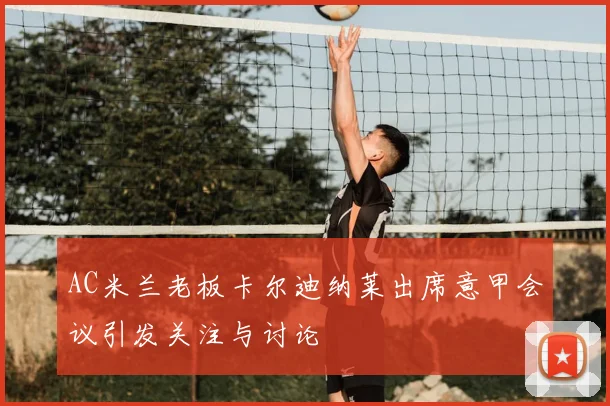 AC米兰老板卡尔迪纳莱出席意甲会议引发关注与讨论