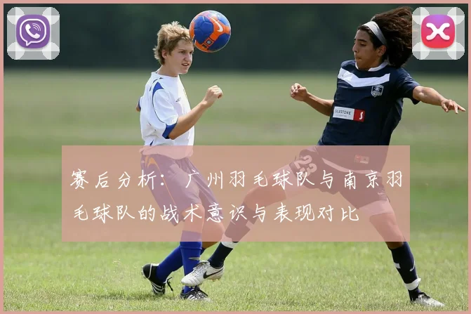赛后分析:广州羽毛球队与南京羽毛球队的战术意识与表现对比