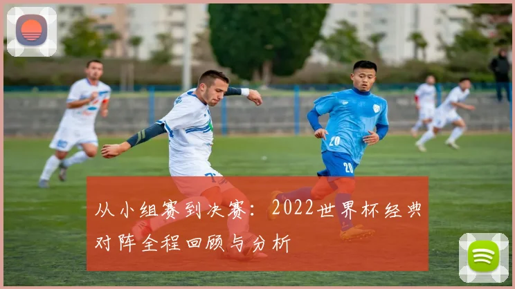 从小组赛到决赛:2022世界杯经典对阵全程回顾与分析