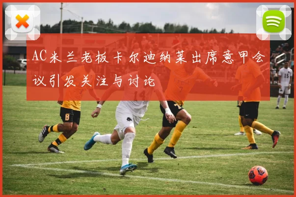 AC米兰老板卡尔迪纳莱出席意甲会议引发关注与讨论