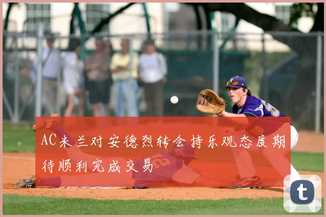 AC米兰对安德烈转会持乐观态度期待顺利完成交易