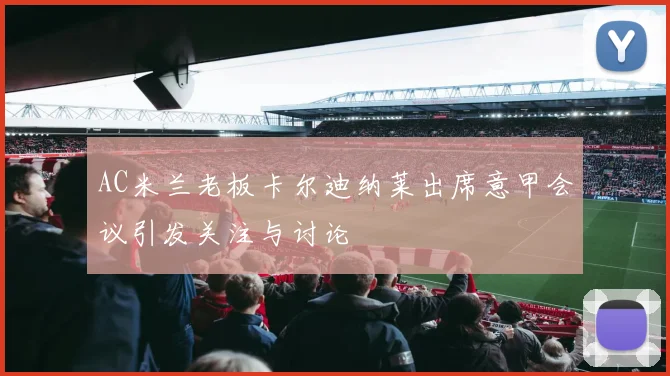 AC米兰老板卡尔迪纳莱出席意甲会议引发关注与讨论