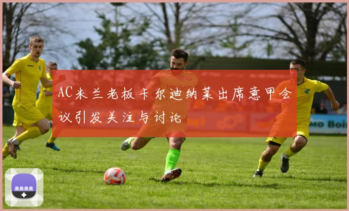AC米兰老板卡尔迪纳莱出席意甲会议引发关注与讨论