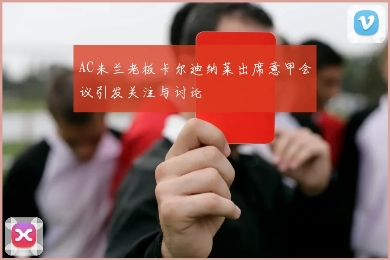 AC米兰老板卡尔迪纳莱出席意甲会议引发关注与讨论