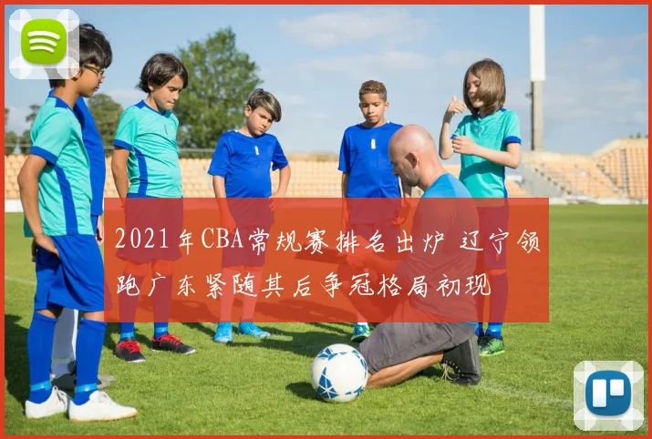 2021年CBA常规赛排名出炉 辽宁领跑广东紧随其后争冠格局初现