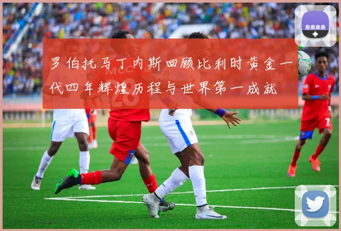罗伯托马丁内斯回顾比利时黄金一代四年辉煌历程与世界第一成就