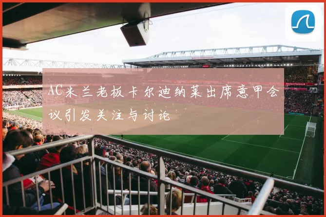 AC米兰老板卡尔迪纳莱出席意甲会议引发关注与讨论