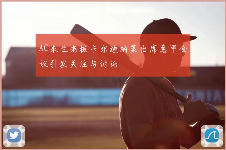 AC米兰老板卡尔迪纳莱出席意甲会议引发关注与讨论