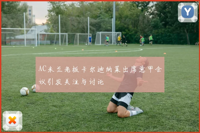 AC米兰老板卡尔迪纳莱出席意甲会议引发关注与讨论
