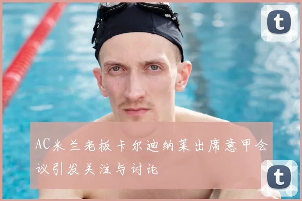 AC米兰老板卡尔迪纳莱出席意甲会议引发关注与讨论