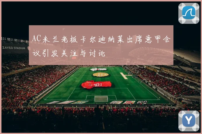 AC米兰老板卡尔迪纳莱出席意甲会议引发关注与讨论