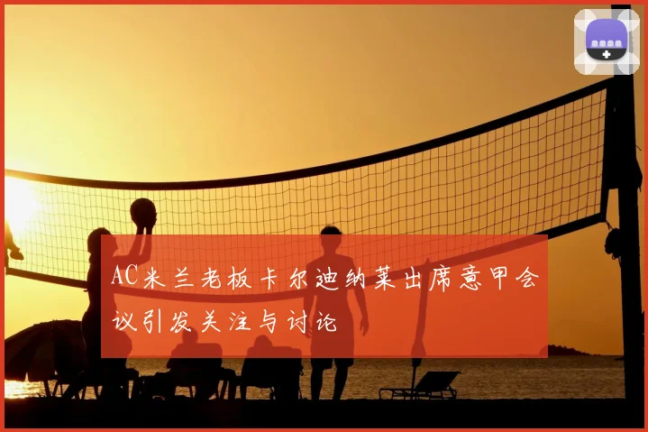 AC米兰老板卡尔迪纳莱出席意甲会议引发关注与讨论