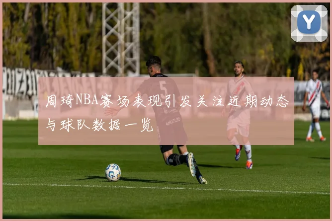 周琦NBA赛场表现引发关注近期动态与球队数据一览