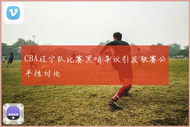 CBA辽宁队比赛黑哨争议引发联赛公平性讨论