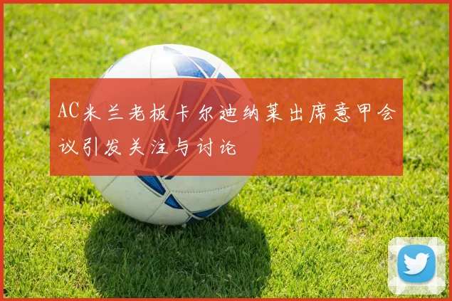 AC米兰老板卡尔迪纳莱出席意甲会议引发关注与讨论
