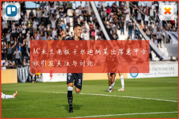 AC米兰老板卡尔迪纳莱出席意甲会议引发关注与讨论