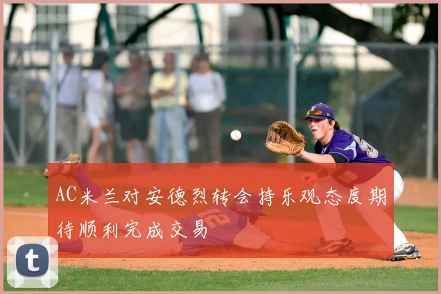 AC米兰对安德烈转会持乐观态度期待顺利完成交易