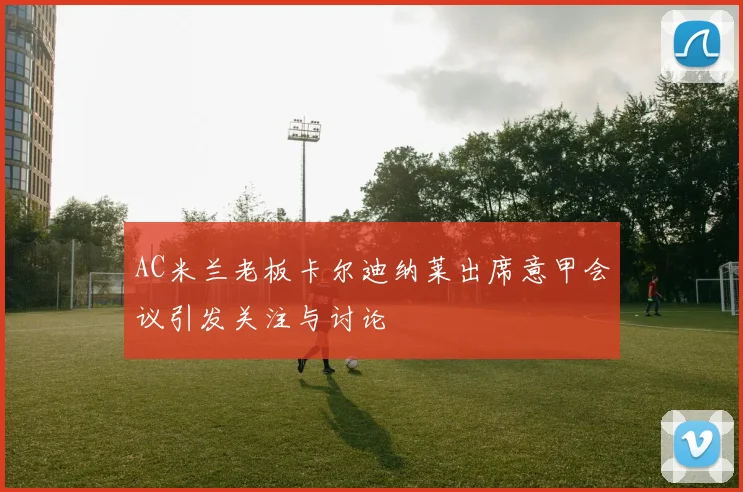AC米兰老板卡尔迪纳莱出席意甲会议引发关注与讨论