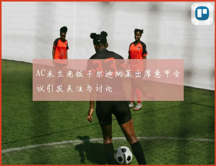 AC米兰老板卡尔迪纳莱出席意甲会议引发关注与讨论