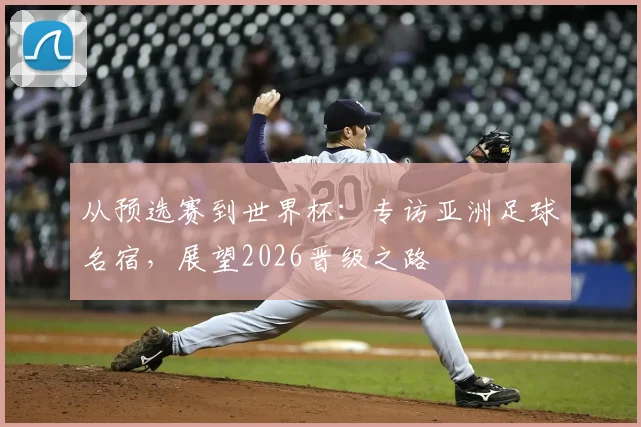 从预选赛到世界杯:专访亚洲足球名宿,展望2026晋级之路