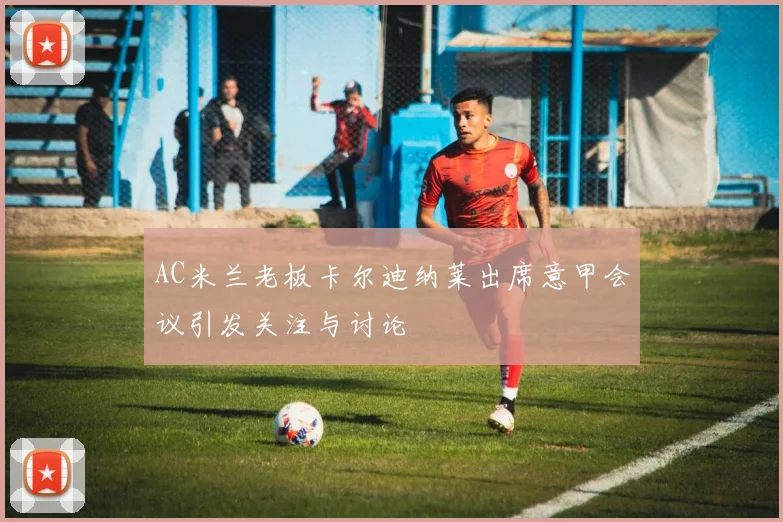 AC米兰老板卡尔迪纳莱出席意甲会议引发关注与讨论