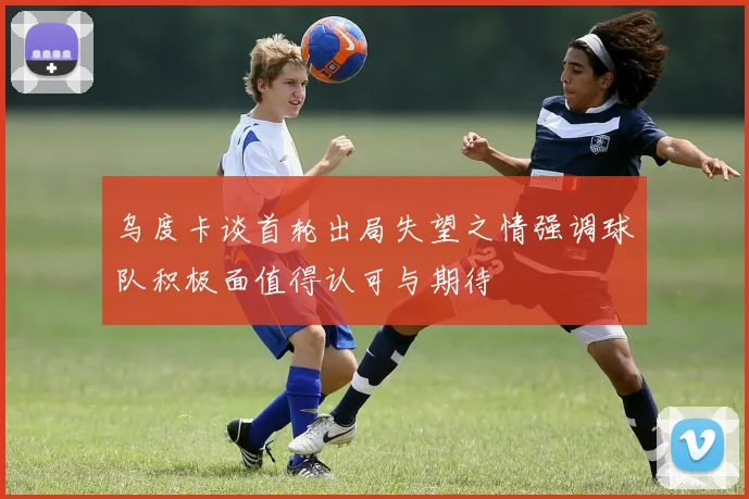 乌度卡谈首轮出局失望之情强调球队积极面值得认可与期待