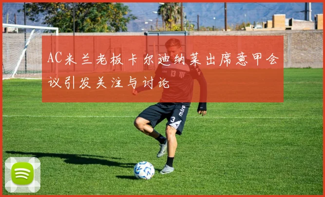 AC米兰老板卡尔迪纳莱出席意甲会议引发关注与讨论