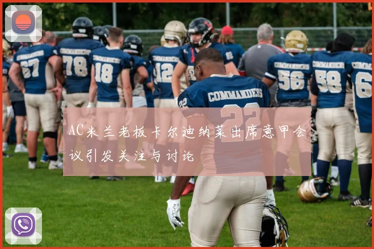 AC米兰老板卡尔迪纳莱出席意甲会议引发关注与讨论