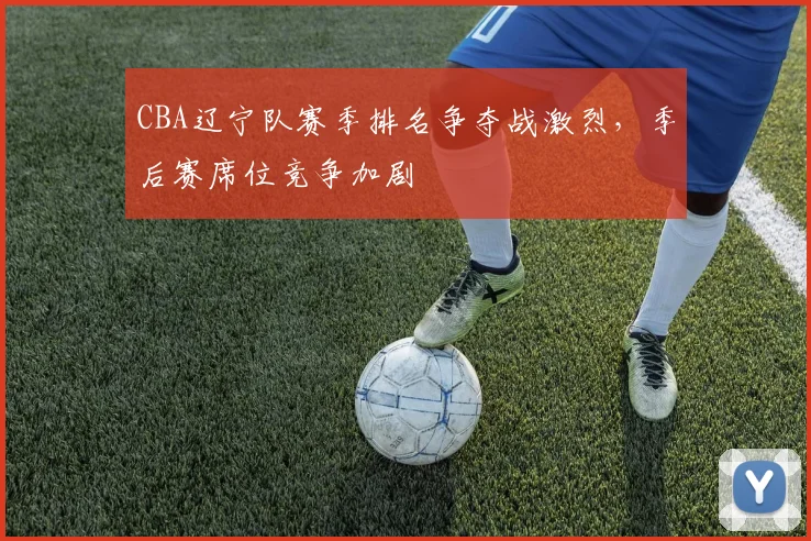 CBA辽宁队赛季排名争夺战激烈，季后赛席位竞争加剧
