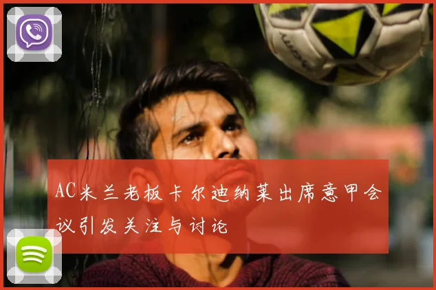 AC米兰老板卡尔迪纳莱出席意甲会议引发关注与讨论