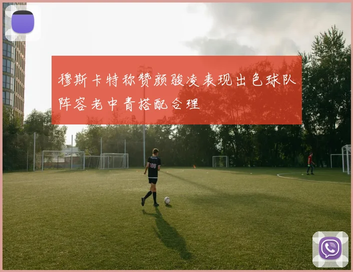 穆斯卡特称赞颜骏凌表现出色球队阵容老中青搭配合理