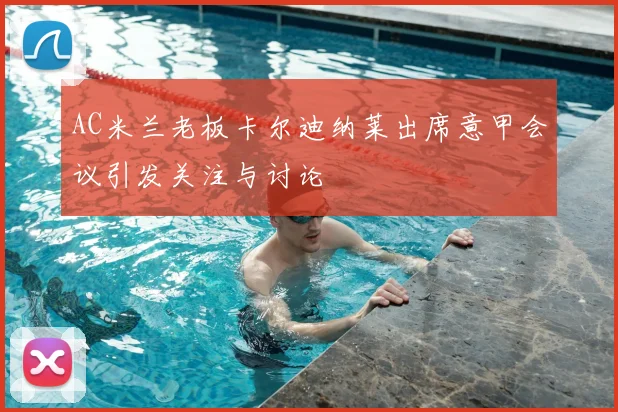 AC米兰老板卡尔迪纳莱出席意甲会议引发关注与讨论