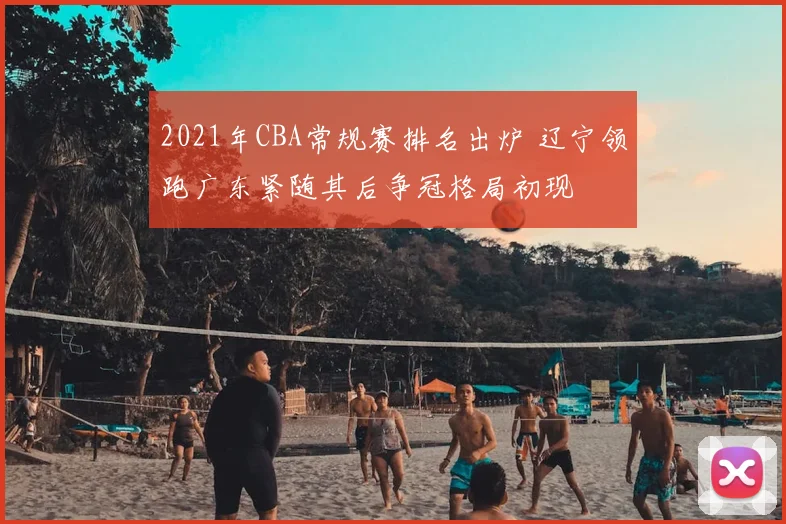 2021年CBA常规赛排名出炉 辽宁领跑广东紧随其后争冠格局初现