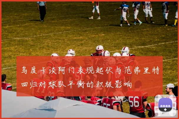 乌度卡谈阿门表现起伏与范弗里特回归对球队平衡的积极影响