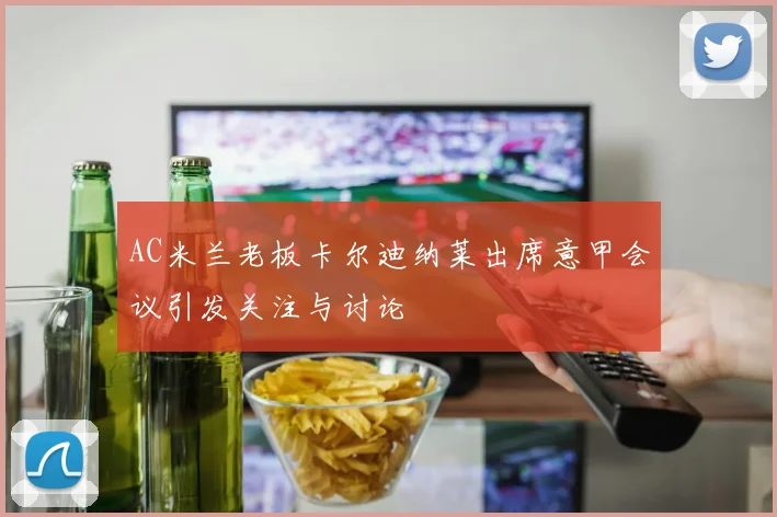 AC米兰老板卡尔迪纳莱出席意甲会议引发关注与讨论