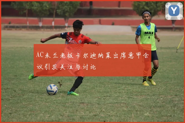 AC米兰老板卡尔迪纳莱出席意甲会议引发关注与讨论