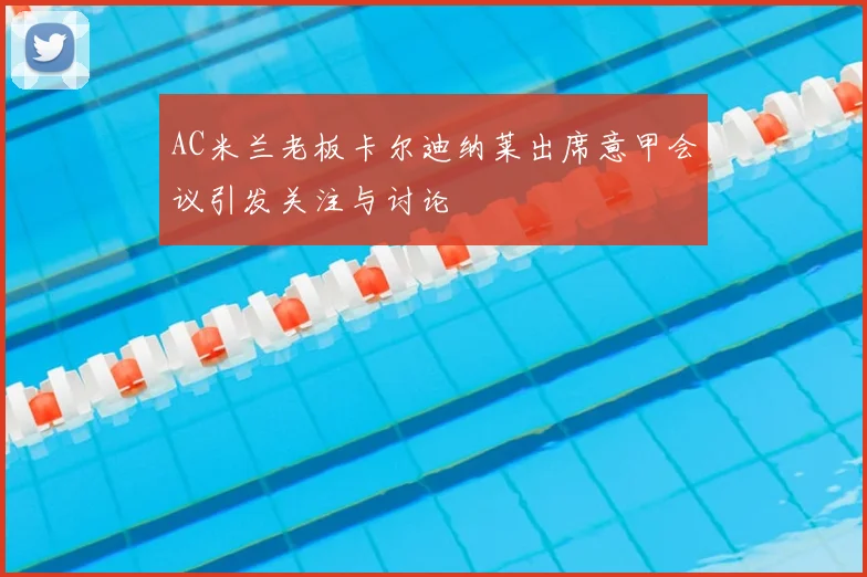 AC米兰老板卡尔迪纳莱出席意甲会议引发关注与讨论