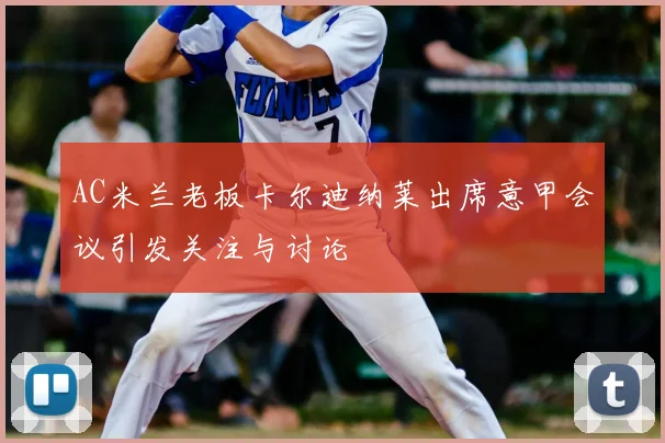 AC米兰老板卡尔迪纳莱出席意甲会议引发关注与讨论