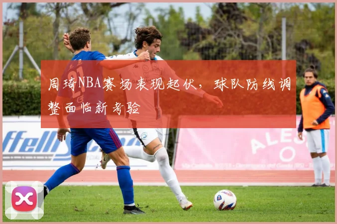 周琦NBA赛场表现起伏，球队防线调整面临新考验