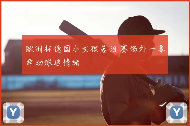欧洲杯德国小女孩落泪 赛场外一幕牵动球迷情绪