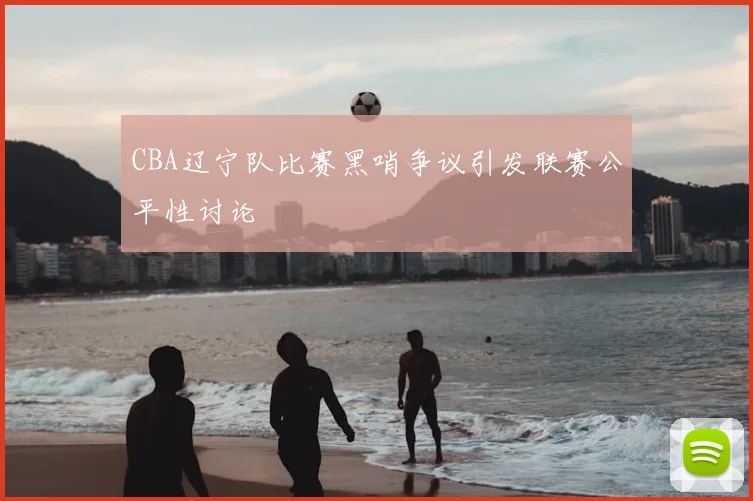 CBA辽宁队比赛黑哨争议引发联赛公平性讨论
