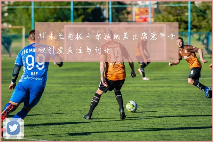 AC米兰老板卡尔迪纳莱出席意甲会议引发关注与讨论