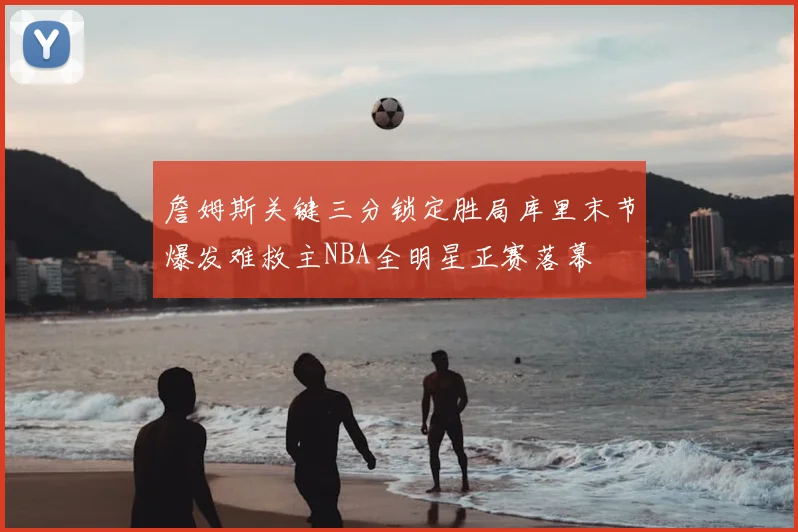 詹姆斯关键三分锁定胜局库里末节爆发难救主NBA全明星正赛落幕