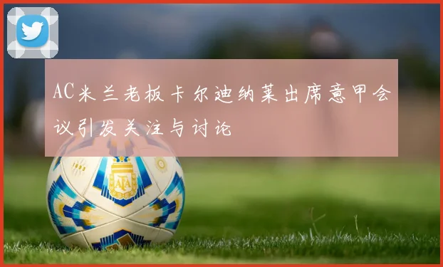 AC米兰老板卡尔迪纳莱出席意甲会议引发关注与讨论