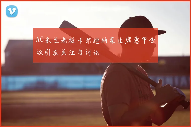AC米兰老板卡尔迪纳莱出席意甲会议引发关注与讨论